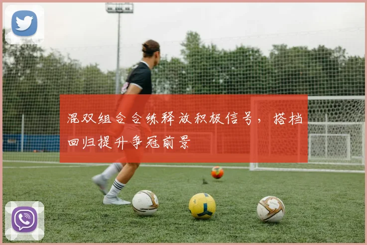 混双组合合练释放积极信号，搭档回归提升争冠前景