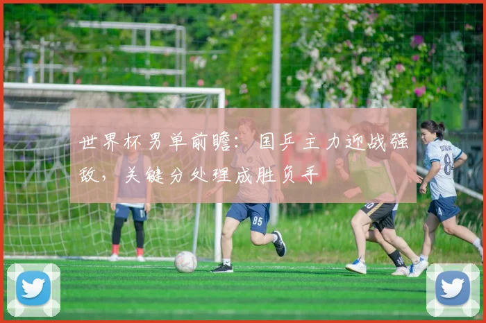 世界杯男单前瞻：国乒主力迎战强敌，关键分处理成胜负手