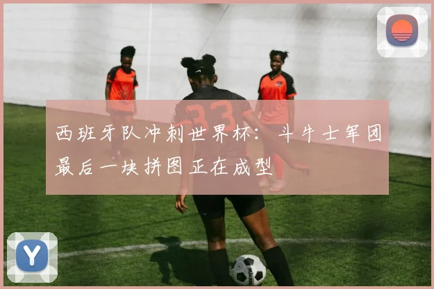 西班牙队冲刺世界杯：斗牛士军团最后一块拼图正在成型