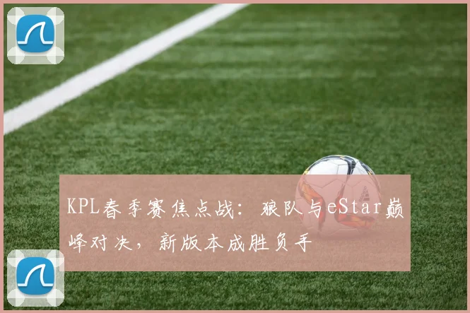 KPL春季赛焦点战：狼队与eStar巅峰对决，新版本成胜负手
