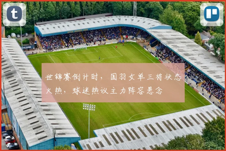 世锦赛倒计时，国羽女单三将状态火热，球迷热议主力阵容悬念