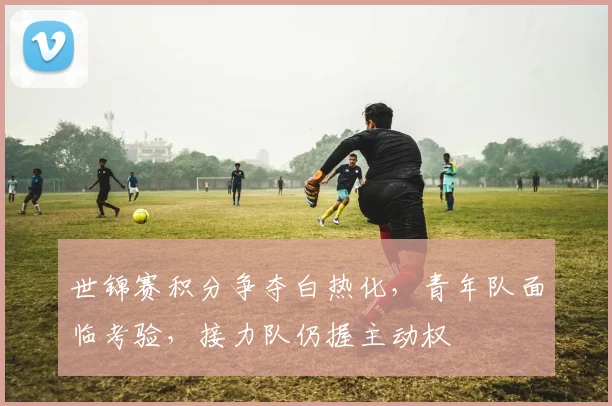 世锦赛积分争夺白热化，青年队面临考验，接力队仍握主动权