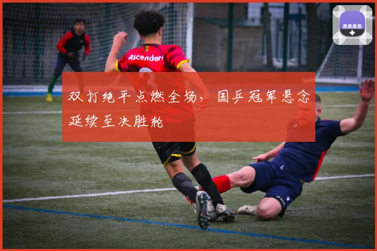 双打绝平点燃全场，国乒冠军悬念延续至决胜轮