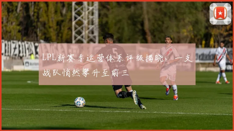 LPL新赛季运营体系评级揭晓，一支战队悄然攀升至前三
