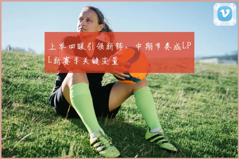 上单回暖引领新阵，中期节奏成LPL新赛季关键变量