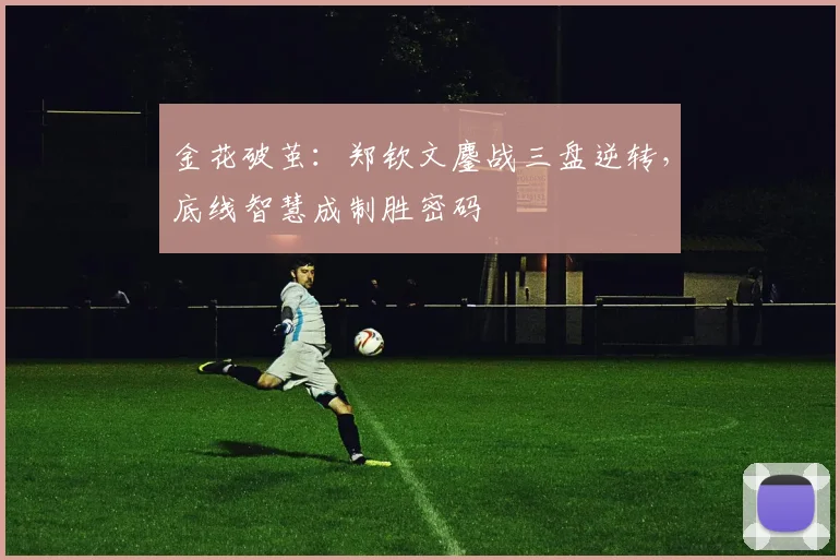 金花破茧：郑钦文鏖战三盘逆转，底线智慧成制胜密码