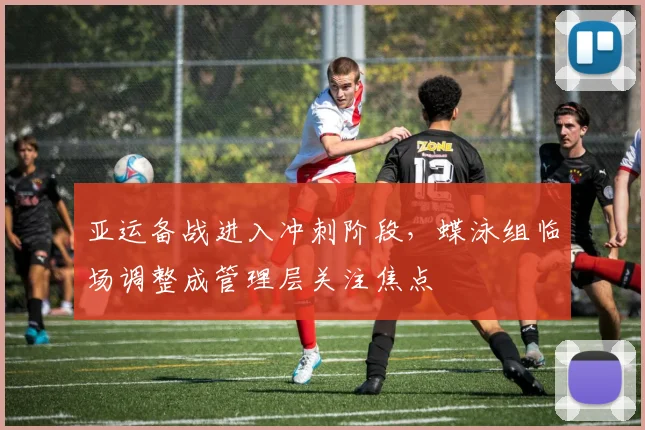 亚运备战进入冲刺阶段，蝶泳组临场调整成管理层关注焦点