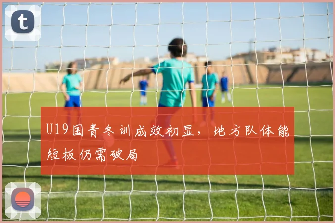 U19国青冬训成效初显，地方队体能短板仍需破局