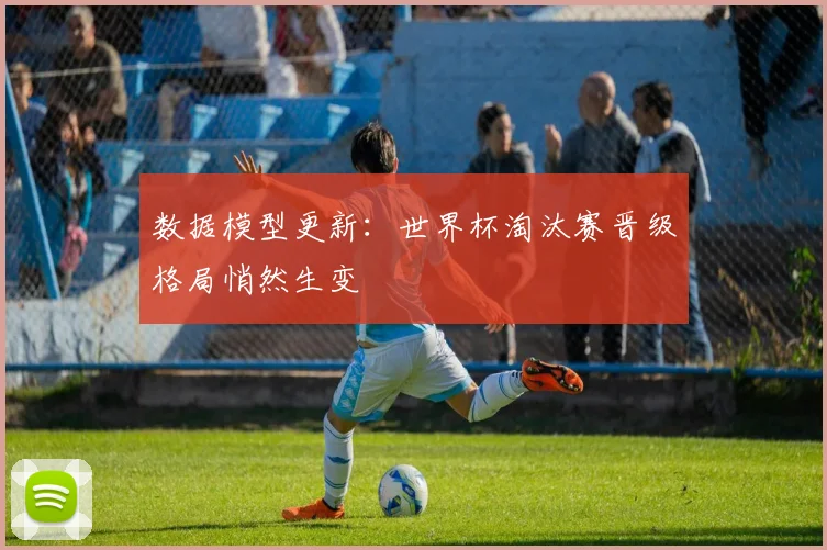 数据模型更新：世界杯淘汰赛晋级格局悄然生变