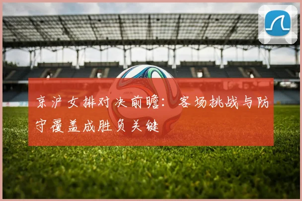 京沪女排对决前瞻：客场挑战与防守覆盖成胜负关键