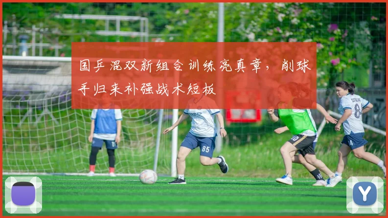 国乒混双新组合训练亮真章，削球手归来补强战术短板