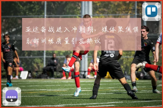 亚运备战进入冲刺期，媒体聚焦俱乐部训练质量引发热议
