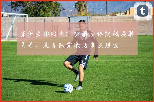 京沪女排对决：破解立体防线成胜负手，北京队需激活多点进攻