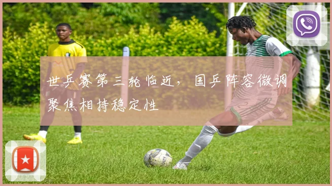 世乒赛第三轮临近，国乒阵容微调聚焦相持稳定性