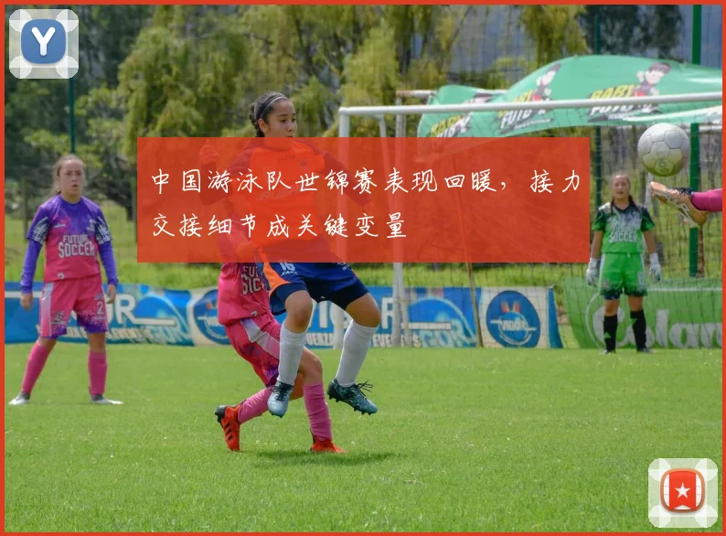 中国游泳队世锦赛表现回暖，接力交接细节成关键变量