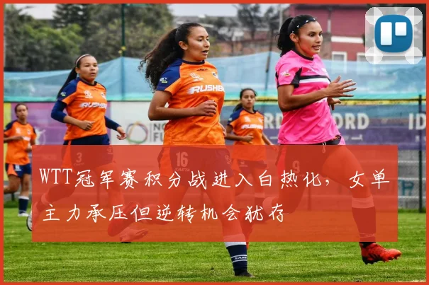 WTT冠军赛积分战进入白热化，女单主力承压但逆转机会犹存