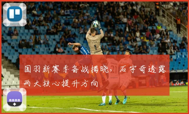 国羽新赛季备战揭晓，石宇奇透露两大核心提升方向
