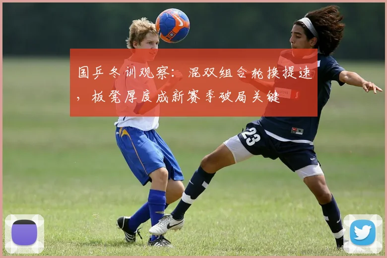 国乒冬训观察：混双组合轮换提速，板凳厚度成新赛季破局关键