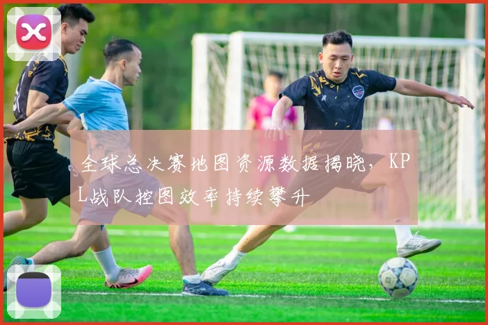 全球总决赛地图资源数据揭晓，KPL战队控图效率持续攀升
