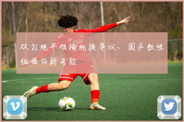 双打绝平难掩轮换争议，国乒教练组面临新考验