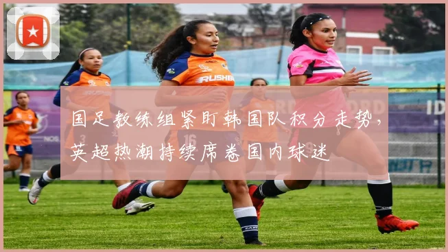 国足教练组紧盯韩国队积分走势，英超热潮持续席卷国内球迷