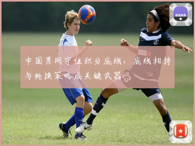 中国男网守住积分底线，底线相持与轮换策略成关键武器
