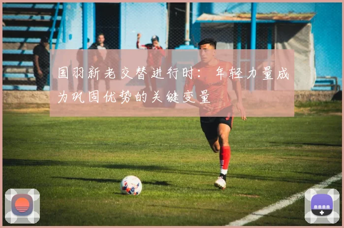 国羽新老交替进行时：年轻力量成为巩固优势的关键变量