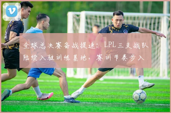 全球总决赛备战提速：LPL三支战队陆续入驻训练基地，赛训节奏步入正轨