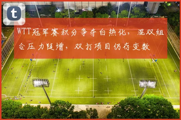 WTT冠军赛积分争夺白热化，混双组合压力陡增，双打项目仍存变数