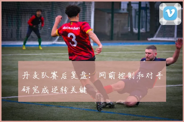 丹麦队赛后复盘：网前控制和对手研究成逆转关键