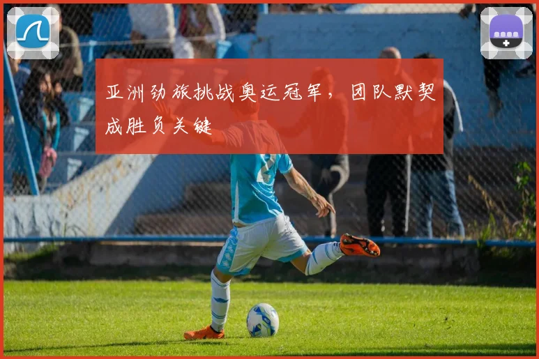 亚洲劲旅挑战奥运冠军，团队默契成胜负关键