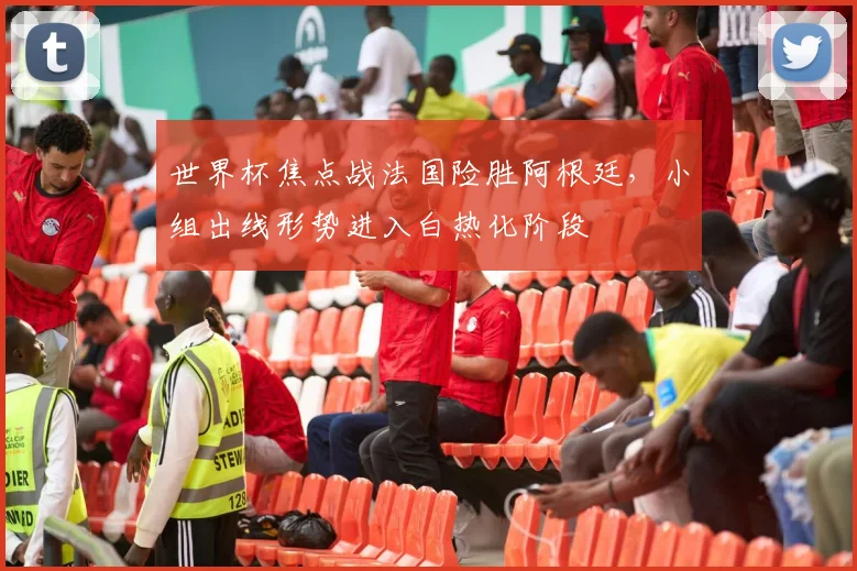 世界杯焦点战法国险胜阿根廷，小组出线形势进入白热化阶段