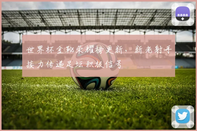 世界杯金靴荣耀榜更新，新老射手接力传递足坛积极信号