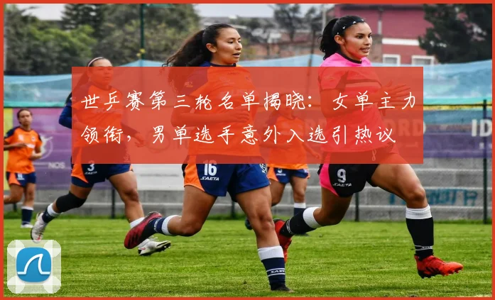世乒赛第三轮名单揭晓：女单主力领衔，男单选手意外入选引热议