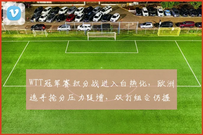 WTT冠军赛积分战进入白热化，欧洲选手抢分压力陡增，双打组合仍握主动权