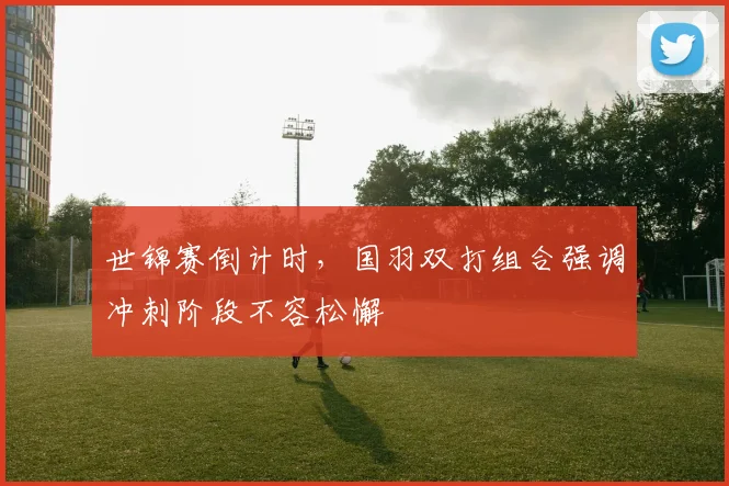 世锦赛倒计时，国羽双打组合强调冲刺阶段不容松懈