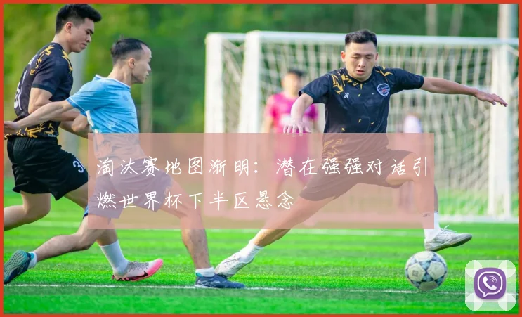 淘汰赛地图渐明：潜在强强对话引燃世界杯下半区悬念