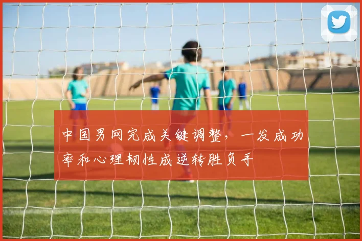 中国男网完成关键调整，一发成功率和心理韧性成逆转胜负手