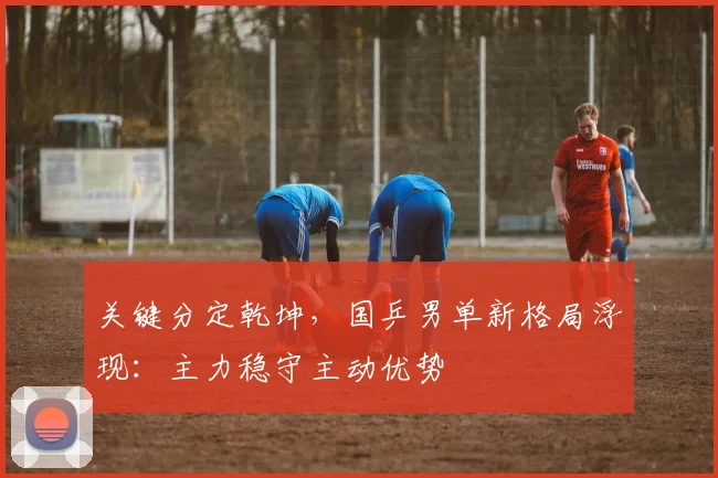 关键分定乾坤，国乒男单新格局浮现：主力稳守主动优势