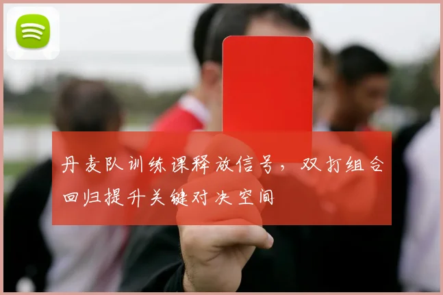 丹麦队训练课释放信号，双打组合回归提升关键对决空间