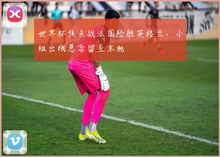 世界杯焦点战法国险胜英格兰，小组出线悬念留至末轮