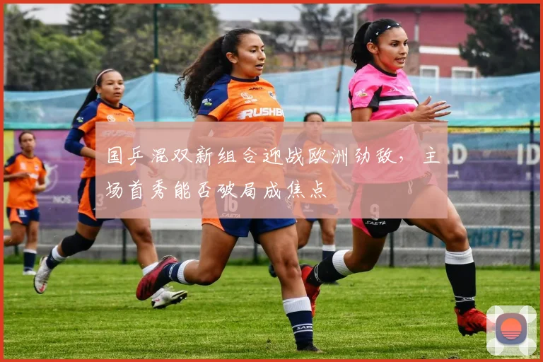 国乒混双新组合迎战欧洲劲敌，主场首秀能否破局成焦点