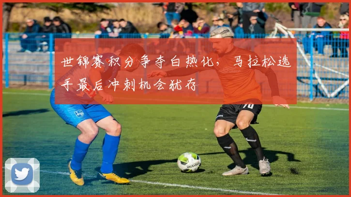 世锦赛积分争夺白热化，马拉松选手最后冲刺机会犹存