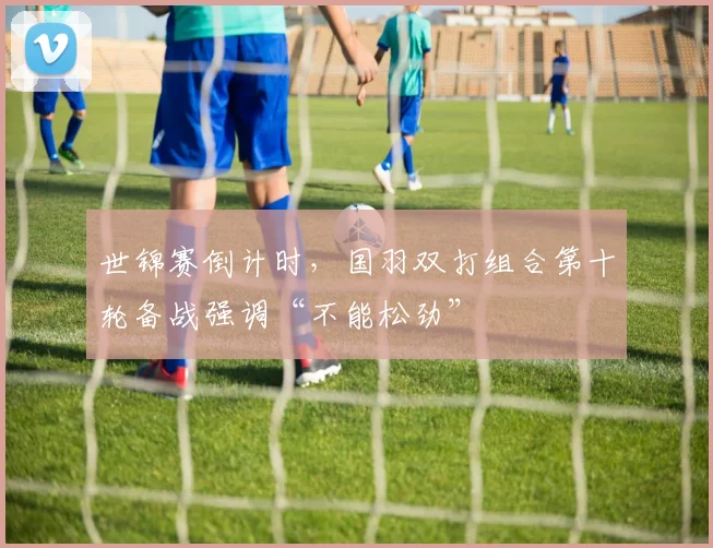 世锦赛倒计时，国羽双打组合第十轮备战强调“不能松劲”