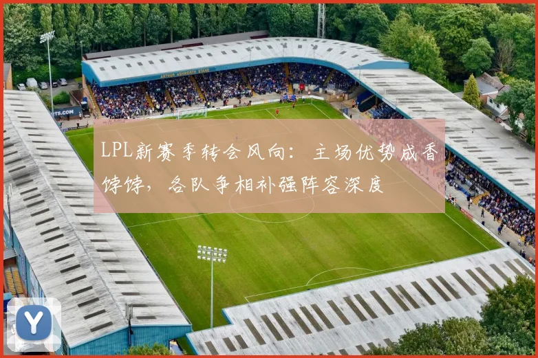 LPL新赛季转会风向：主场优势成香饽饽，各队争相补强阵容深度