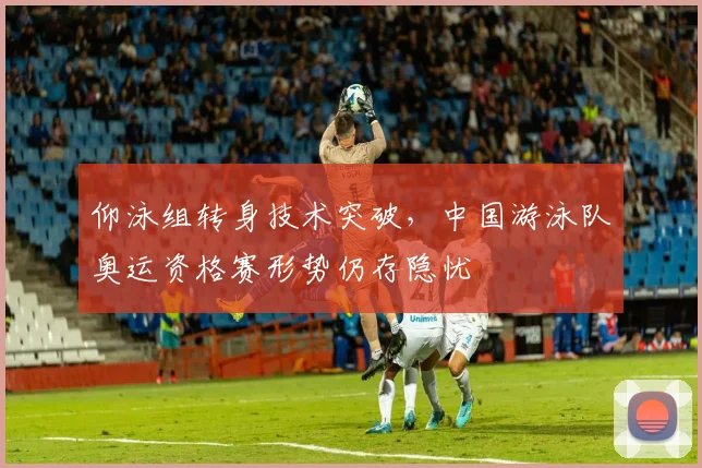 仰泳组转身技术突破，中国游泳队奥运资格赛形势仍存隐忧