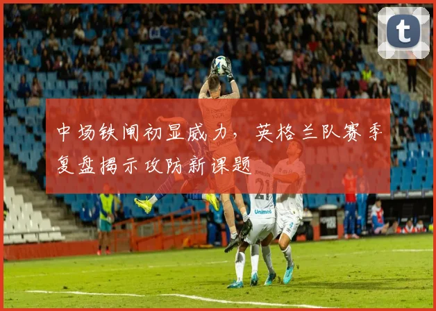 中场铁闸初显威力，英格兰队赛季复盘揭示攻防新课题