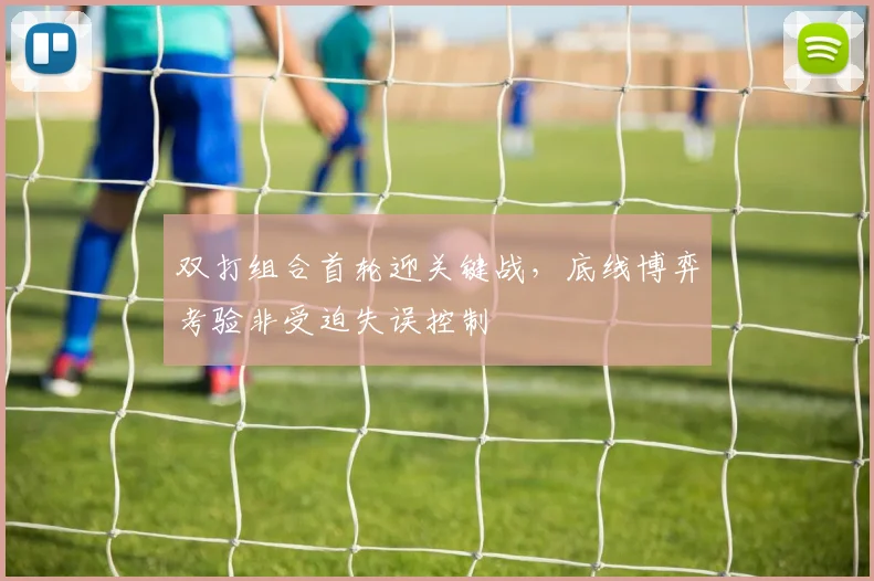 双打组合首轮迎关键战，底线博弈考验非受迫失误控制