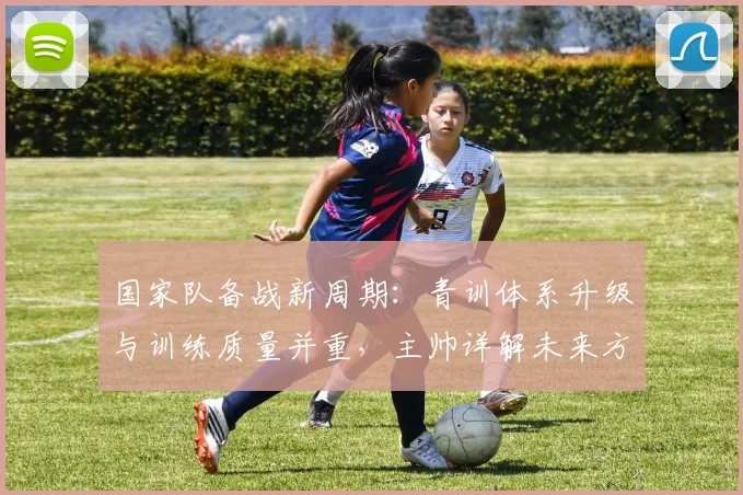 国家队备战新周期：青训体系升级与训练质量并重，主帅详解未来方向