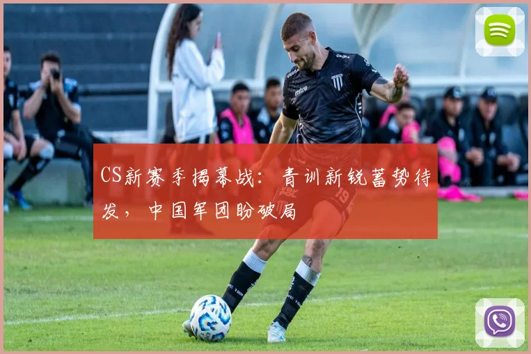 CS新赛季揭幕战：青训新锐蓄势待发，中国军团盼破局